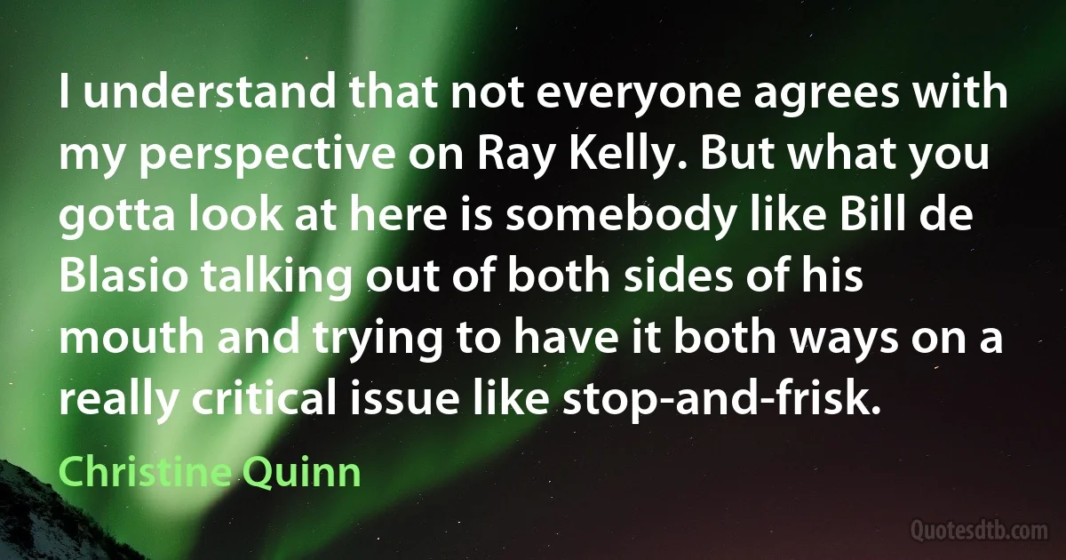 I understand that not everyone agrees with my perspective on Ray Kelly. But what you gotta look at here is somebody like Bill de Blasio talking out of both sides of his mouth and trying to have it both ways on a really critical issue like stop-and-frisk. (Christine Quinn)