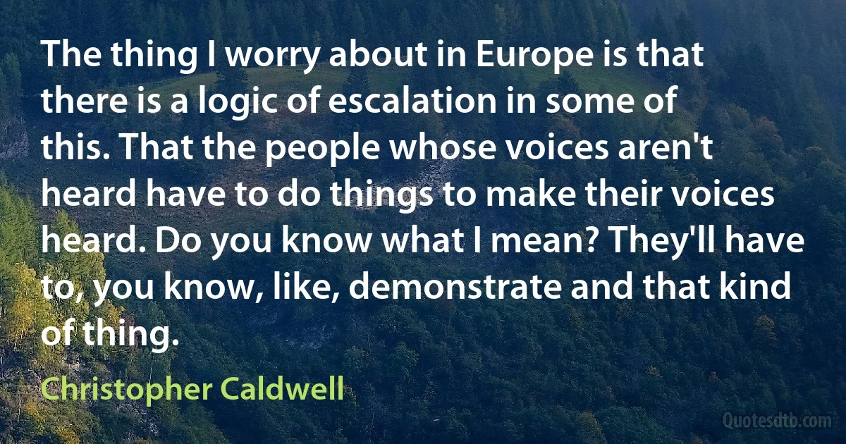 The thing I worry about in Europe is that there is a logic of escalation in some of this. That the people whose voices aren't heard have to do things to make their voices heard. Do you know what I mean? They'll have to, you know, like, demonstrate and that kind of thing. (Christopher Caldwell)