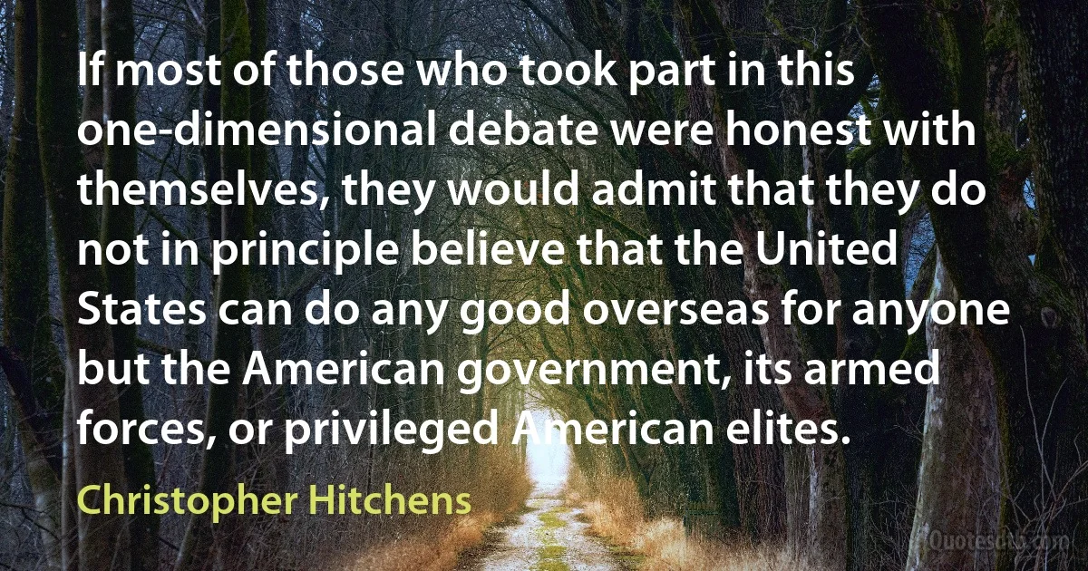 If most of those who took part in this one-dimensional debate were honest with themselves, they would admit that they do not in principle believe that the United States can do any good overseas for anyone but the American government, its armed forces, or privileged American elites. (Christopher Hitchens)