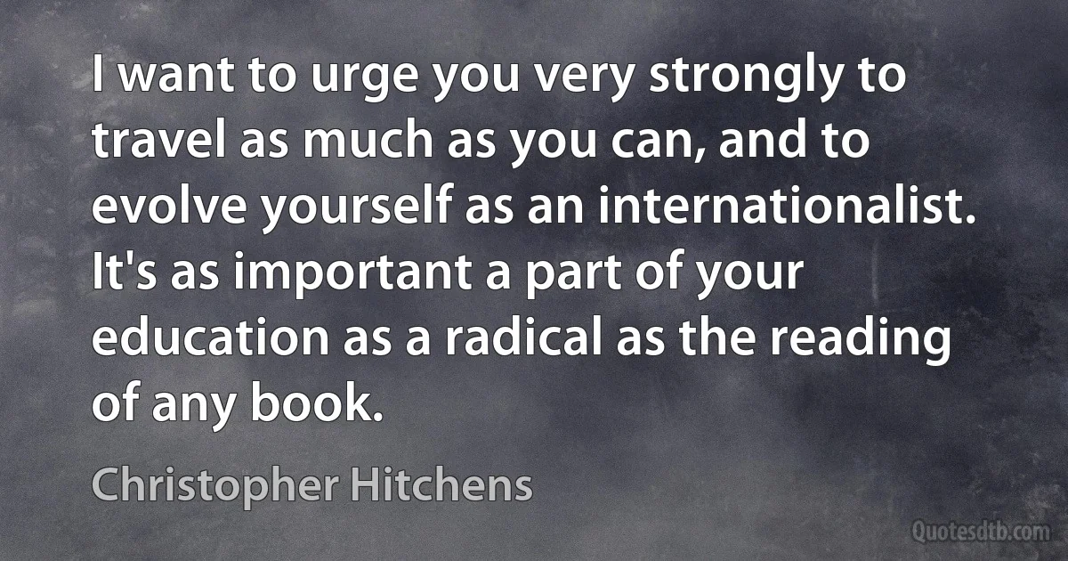 I want to urge you very strongly to travel as much as you can, and to evolve yourself as an internationalist. It's as important a part of your education as a radical as the reading of any book. (Christopher Hitchens)