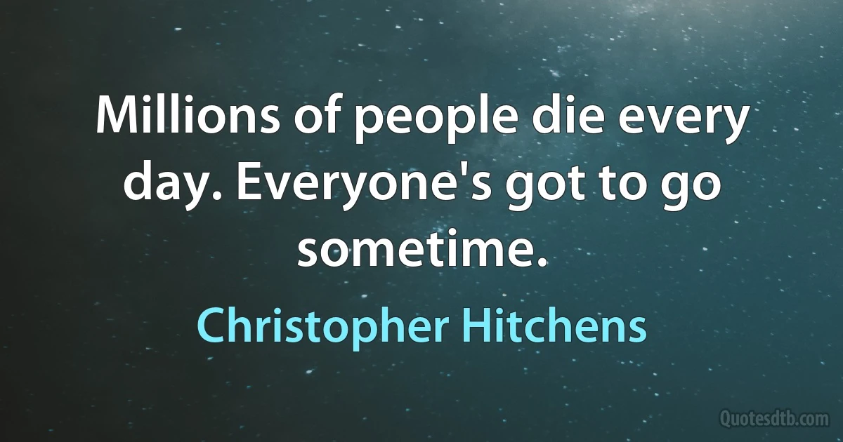 Millions of people die every day. Everyone's got to go sometime. (Christopher Hitchens)