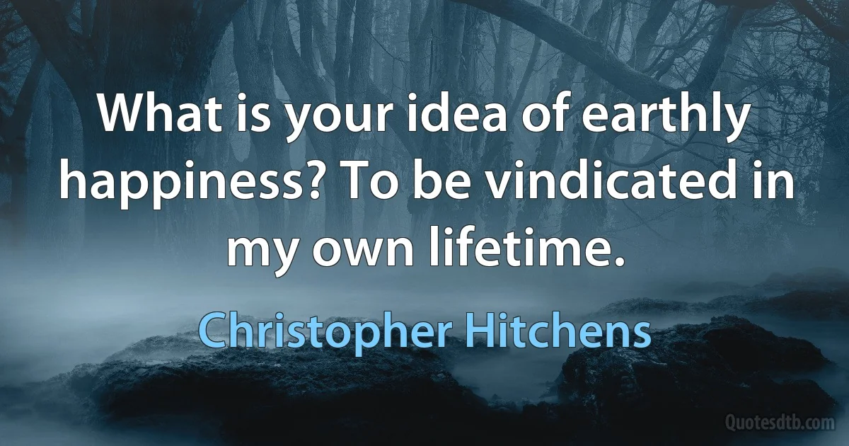 What is your idea of earthly happiness? To be vindicated in my own lifetime. (Christopher Hitchens)