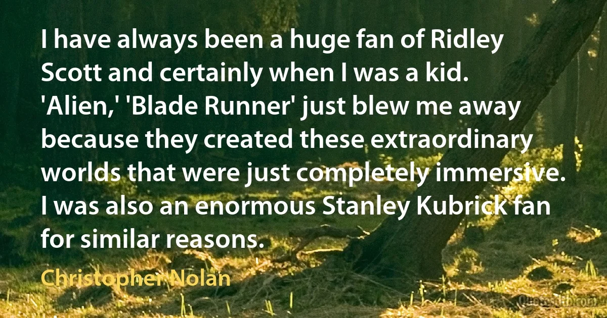 I have always been a huge fan of Ridley Scott and certainly when I was a kid. 'Alien,' 'Blade Runner' just blew me away because they created these extraordinary worlds that were just completely immersive. I was also an enormous Stanley Kubrick fan for similar reasons. (Christopher Nolan)