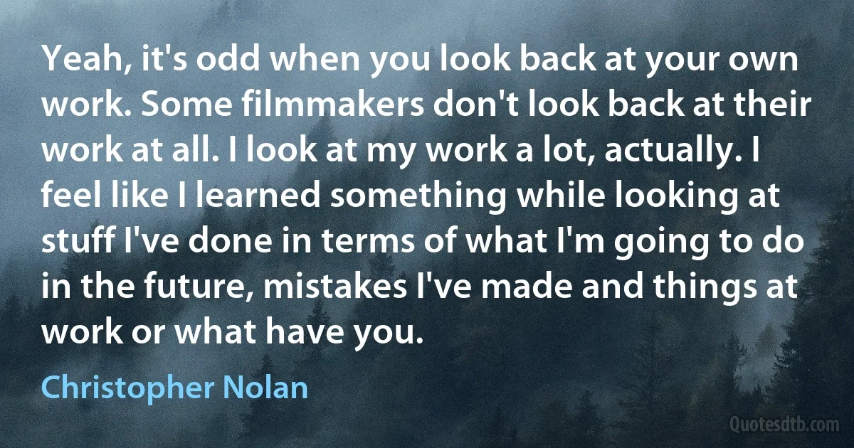 Yeah, it's odd when you look back at your own work. Some filmmakers don't look back at their work at all. I look at my work a lot, actually. I feel like I learned something while looking at stuff I've done in terms of what I'm going to do in the future, mistakes I've made and things at work or what have you. (Christopher Nolan)