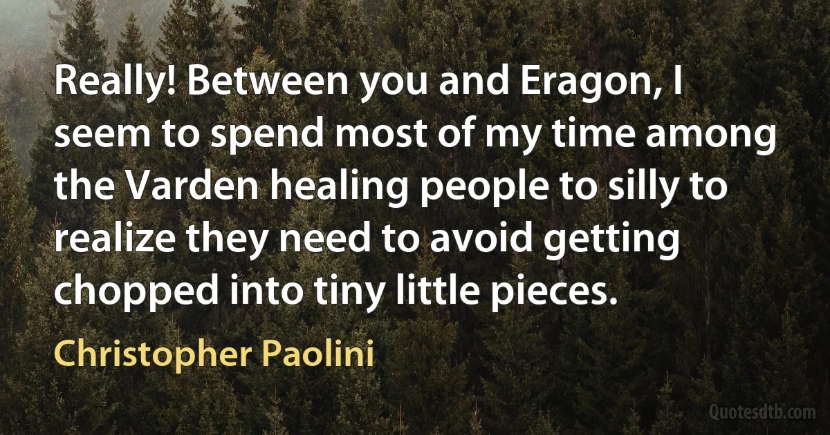 Really! Between you and Eragon, I seem to spend most of my time among the Varden healing people to silly to realize they need to avoid getting chopped into tiny little pieces. (Christopher Paolini)