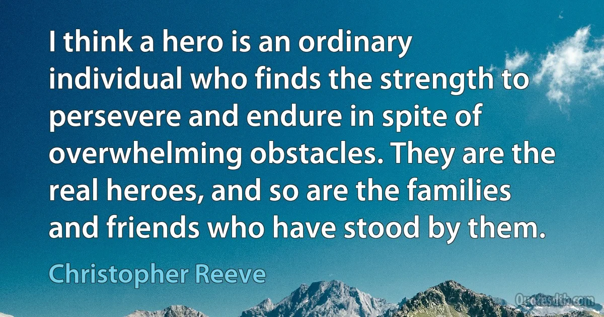 I think a hero is an ordinary individual who finds the strength to persevere and endure in spite of overwhelming obstacles. They are the real heroes, and so are the families and friends who have stood by them. (Christopher Reeve)