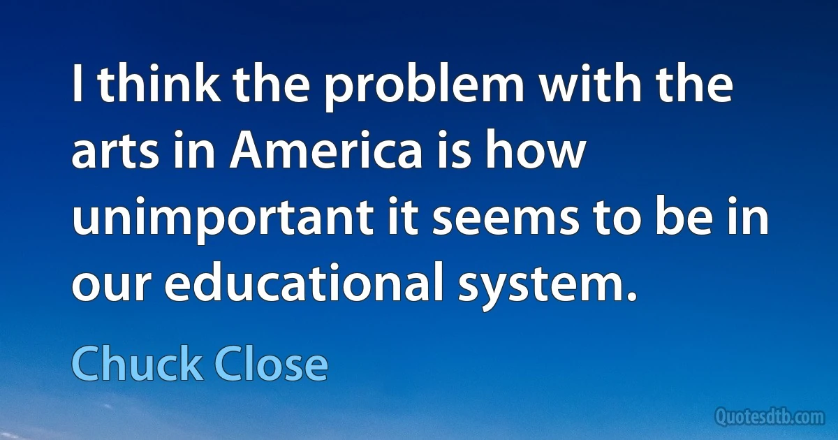 I think the problem with the arts in America is how unimportant it seems to be in our educational system. (Chuck Close)