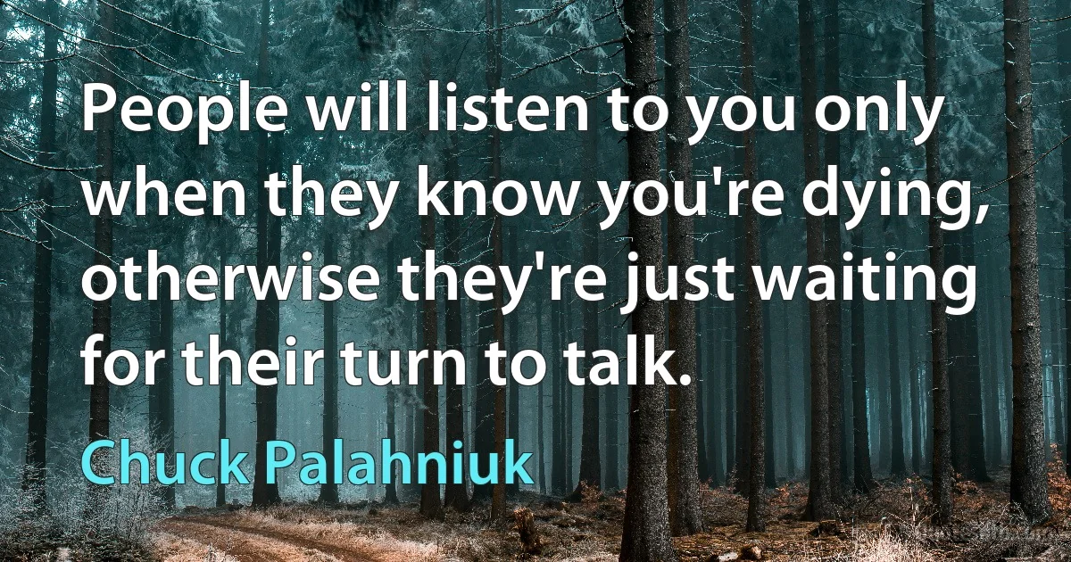 People will listen to you only when they know you're dying, otherwise they're just waiting for their turn to talk. (Chuck Palahniuk)