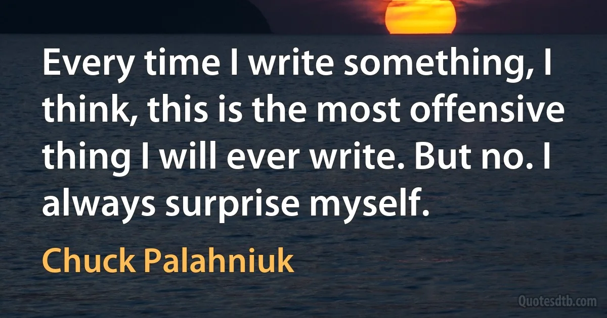 Every time I write something, I think, this is the most offensive thing I will ever write. But no. I always surprise myself. (Chuck Palahniuk)