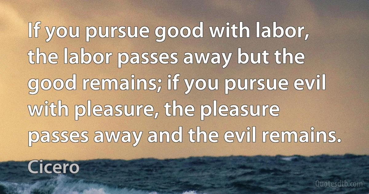 If you pursue good with labor, the labor passes away but the good remains; if you pursue evil with pleasure, the pleasure passes away and the evil remains. (Cicero)