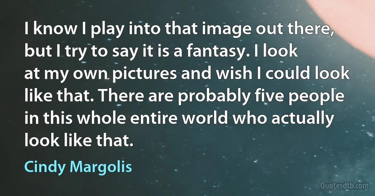 I know I play into that image out there, but I try to say it is a fantasy. I look at my own pictures and wish I could look like that. There are probably five people in this whole entire world who actually look like that. (Cindy Margolis)