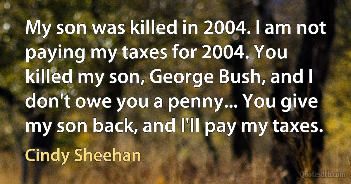 My son was killed in 2004. I am not paying my taxes for 2004. You killed my son, George Bush, and I don't owe you a penny... You give my son back, and I'll pay my taxes. (Cindy Sheehan)