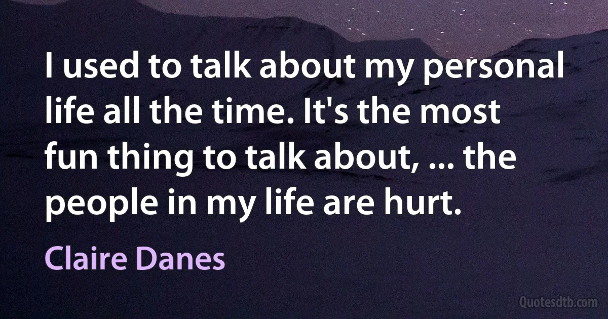 I used to talk about my personal life all the time. It's the most fun thing to talk about, ... the people in my life are hurt. (Claire Danes)