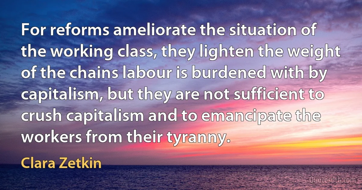 For reforms ameliorate the situation of the working class, they lighten the weight of the chains labour is burdened with by capitalism, but they are not sufficient to crush capitalism and to emancipate the workers from their tyranny. (Clara Zetkin)