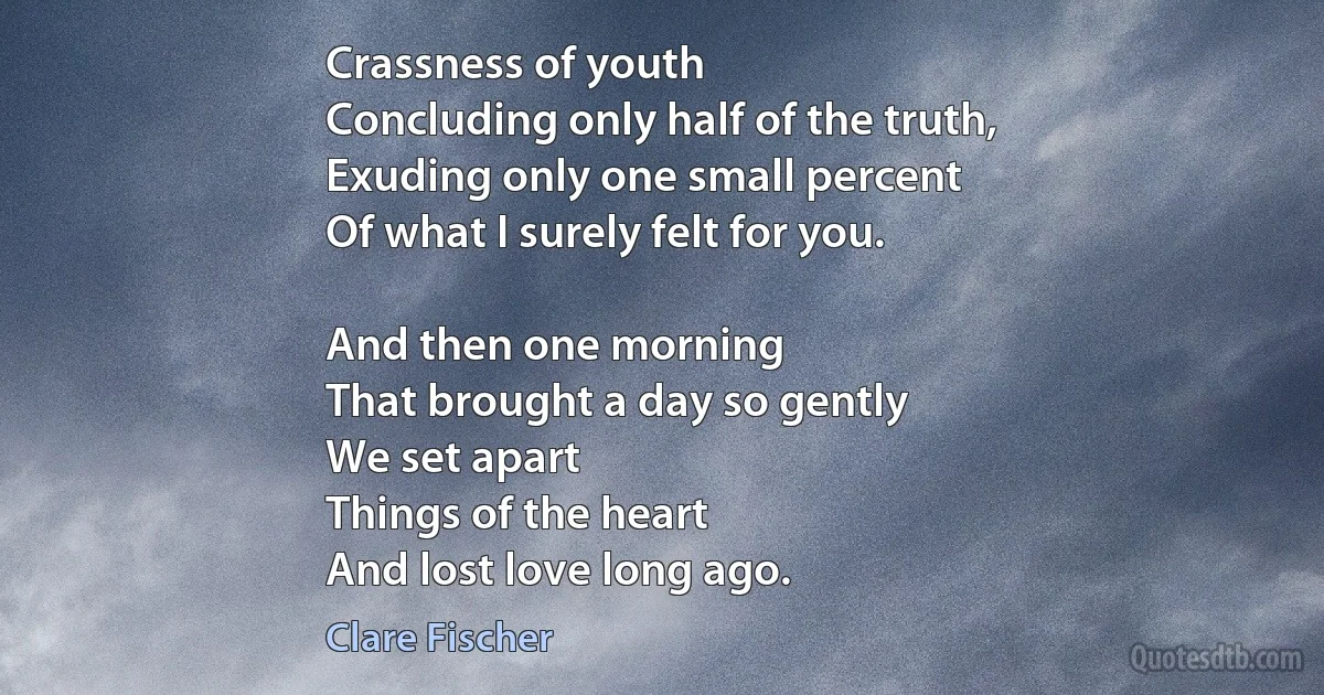 Crassness of youth
Concluding only half of the truth,
Exuding only one small percent
Of what I surely felt for you.

And then one morning
That brought a day so gently
We set apart
Things of the heart
And lost love long ago. (Clare Fischer)