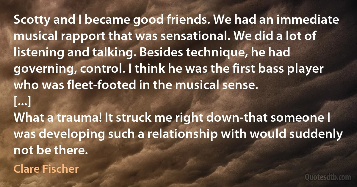 Scotty and I became good friends. We had an immediate musical rapport that was sensational. We did a lot of listening and talking. Besides technique, he had governing, control. I think he was the first bass player who was fleet-footed in the musical sense.
[...]
What a trauma! It struck me right down-that someone I was developing such a relationship with would suddenly not be there. (Clare Fischer)