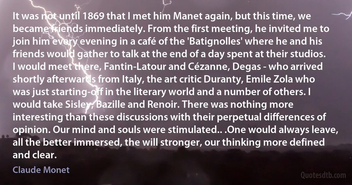 It was not until 1869 that I met him Manet again, but this time, we became friends immediately. From the first meeting, he invited me to join him every evening in a café of the 'Batignolles' where he and his friends would gather to talk at the end of a day spent at their studios. I would meet there, Fantin-Latour and Cézanne, Degas - who arrived shortly afterwards from Italy, the art critic Duranty, Emile Zola who was just starting-off in the literary world and a number of others. I would take Sisley, Bazille and Renoir. There was nothing more interesting than these discussions with their perpetual differences of opinion. Our mind and souls were stimulated.. .One would always leave, all the better immersed, the will stronger, our thinking more defined and clear. (Claude Monet)