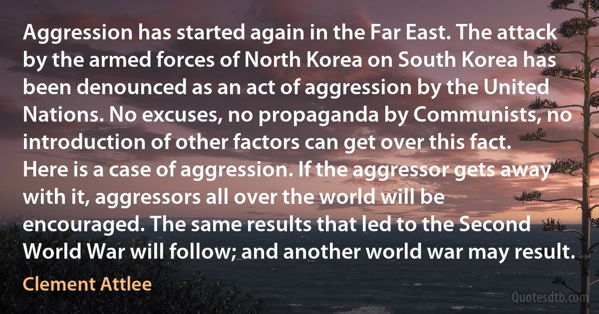 Aggression has started again in the Far East. The attack by the armed forces of North Korea on South Korea has been denounced as an act of aggression by the United Nations. No excuses, no propaganda by Communists, no introduction of other factors can get over this fact. Here is a case of aggression. If the aggressor gets away with it, aggressors all over the world will be encouraged. The same results that led to the Second World War will follow; and another world war may result. (Clement Attlee)