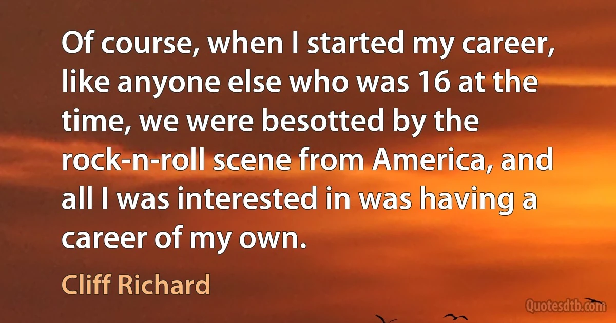 Of course, when I started my career, like anyone else who was 16 at the time, we were besotted by the rock-n-roll scene from America, and all I was interested in was having a career of my own. (Cliff Richard)