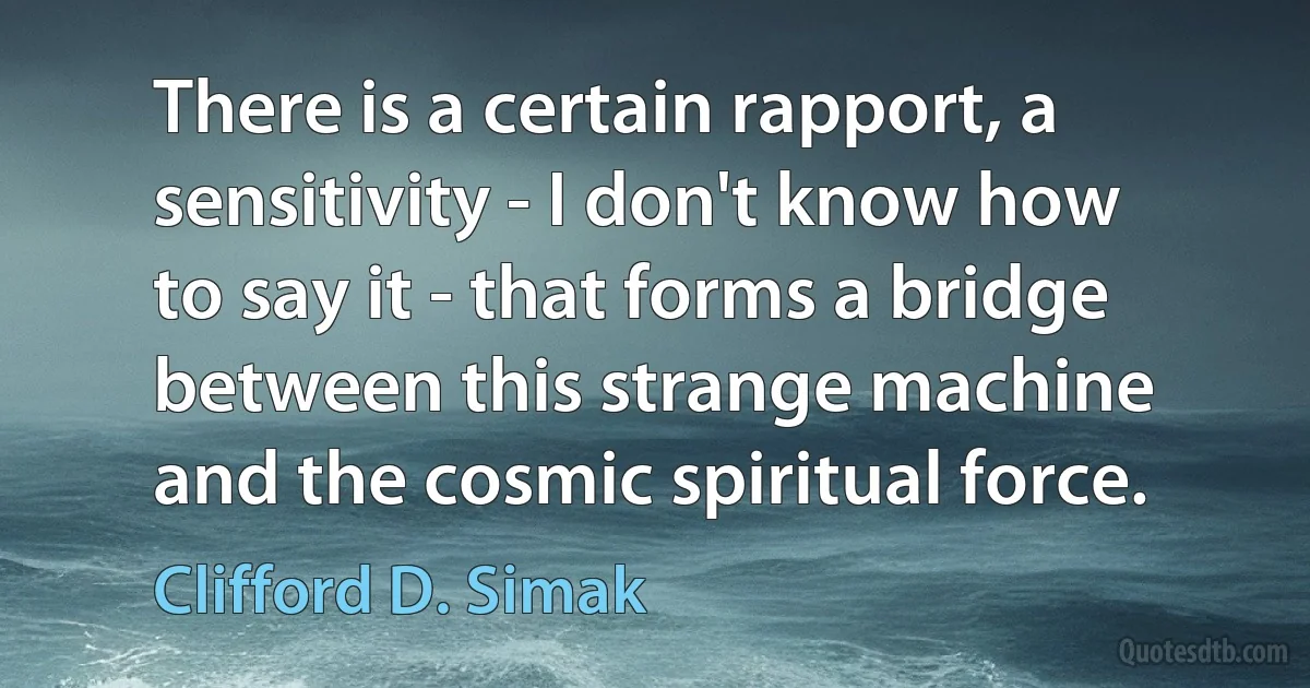 There is a certain rapport, a sensitivity - I don't know how to say it - that forms a bridge between this strange machine and the cosmic spiritual force. (Clifford D. Simak)