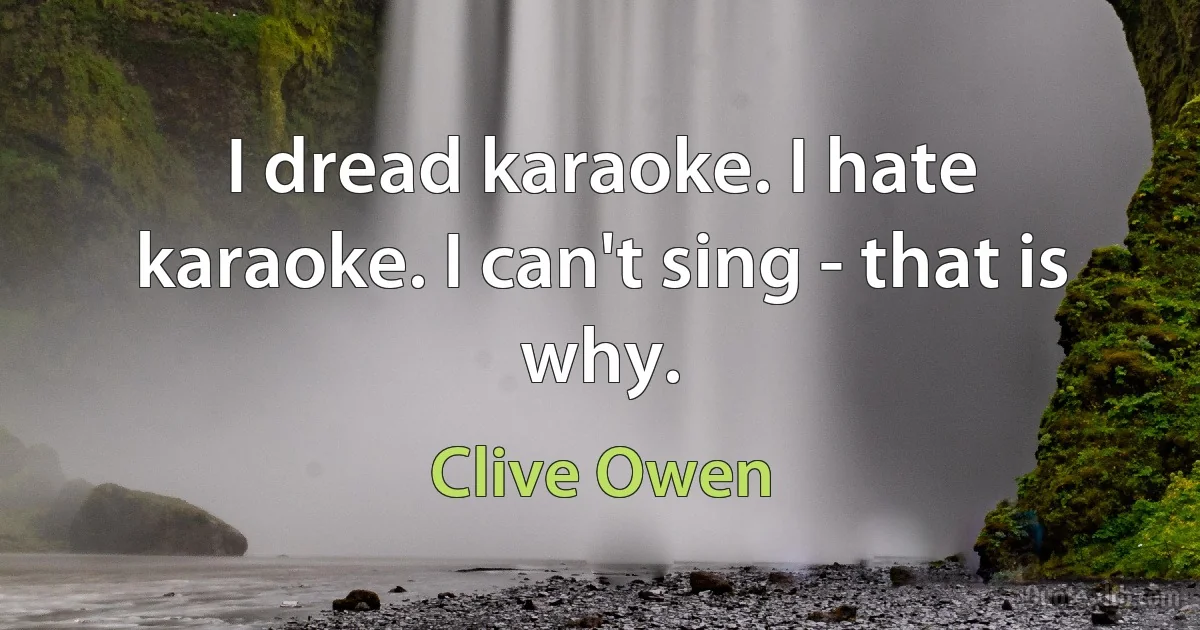 I dread karaoke. I hate karaoke. I can't sing - that is why. (Clive Owen)