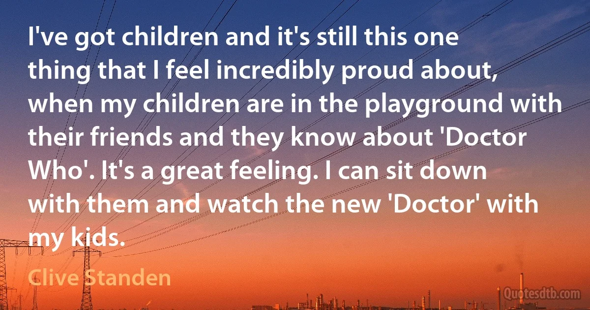 I've got children and it's still this one thing that I feel incredibly proud about, when my children are in the playground with their friends and they know about 'Doctor Who'. It's a great feeling. I can sit down with them and watch the new 'Doctor' with my kids. (Clive Standen)