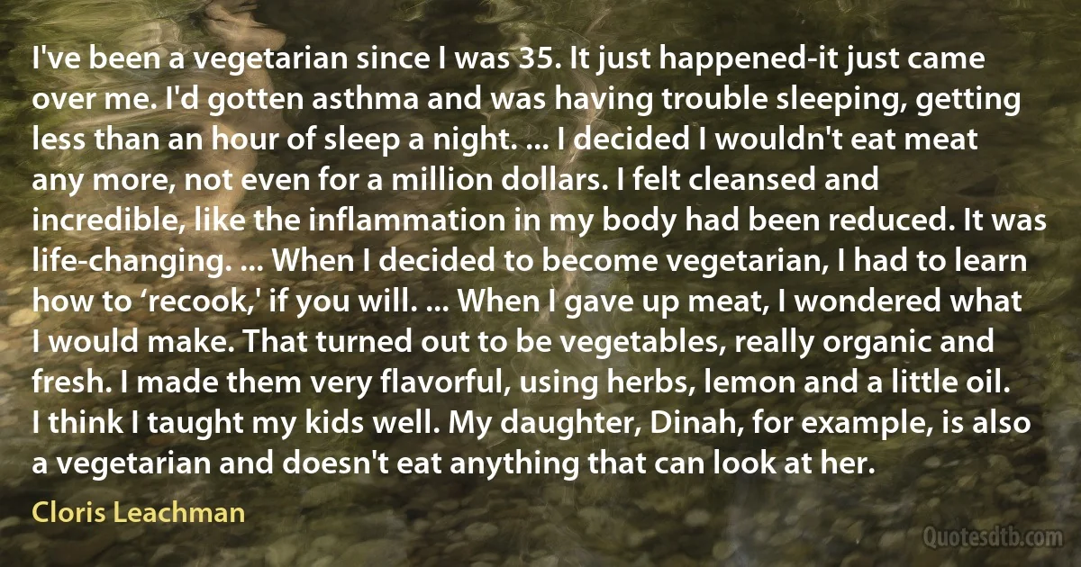 I've been a vegetarian since I was 35. It just happened-it just came over me. I'd gotten asthma and was having trouble sleeping, getting less than an hour of sleep a night. ... I decided I wouldn't eat meat any more, not even for a million dollars. I felt cleansed and incredible, like the inflammation in my body had been reduced. It was life-changing. ... When I decided to become vegetarian, I had to learn how to ‘recook,' if you will. ... When I gave up meat, I wondered what I would make. That turned out to be vegetables, really organic and fresh. I made them very flavorful, using herbs, lemon and a little oil. I think I taught my kids well. My daughter, Dinah, for example, is also a vegetarian and doesn't eat anything that can look at her. (Cloris Leachman)