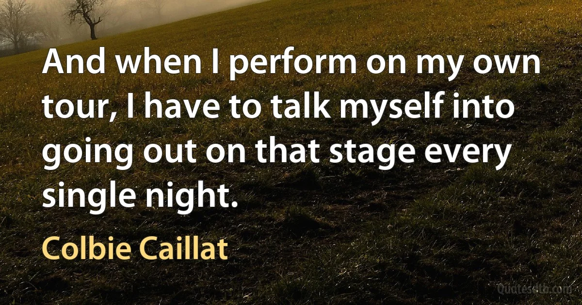 And when I perform on my own tour, I have to talk myself into going out on that stage every single night. (Colbie Caillat)