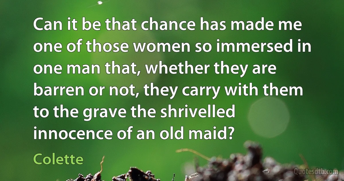 Can it be that chance has made me one of those women so immersed in one man that, whether they are barren or not, they carry with them to the grave the shrivelled innocence of an old maid? (Colette)