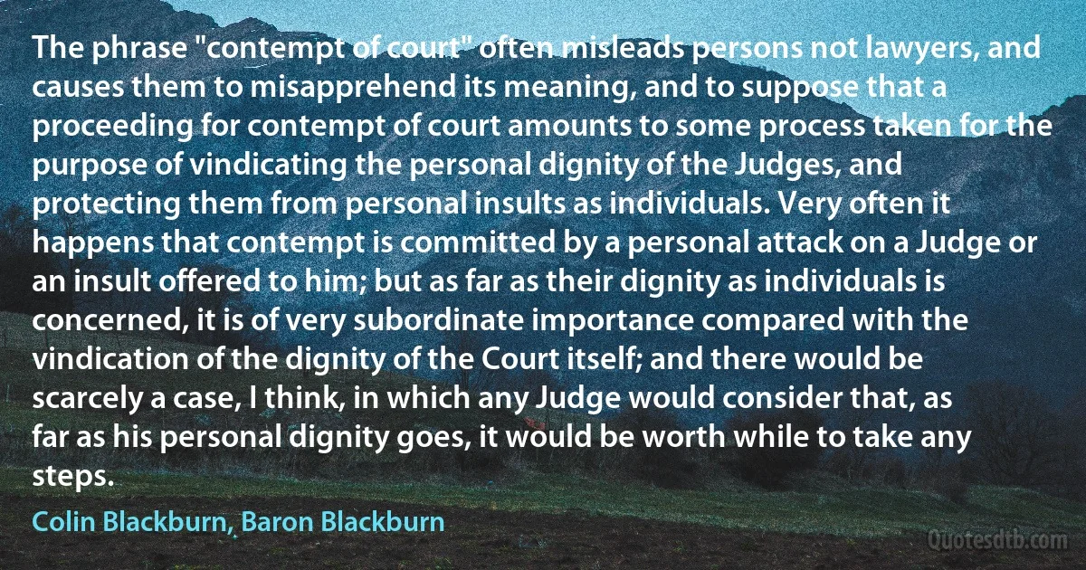 The phrase "contempt of court" often misleads persons not lawyers, and causes them to misapprehend its meaning, and to suppose that a proceeding for contempt of court amounts to some process taken for the purpose of vindicating the personal dignity of the Judges, and protecting them from personal insults as individuals. Very often it happens that contempt is committed by a personal attack on a Judge or an insult offered to him; but as far as their dignity as individuals is concerned, it is of very subordinate importance compared with the vindication of the dignity of the Court itself; and there would be scarcely a case, I think, in which any Judge would consider that, as far as his personal dignity goes, it would be worth while to take any steps. (Colin Blackburn, Baron Blackburn)