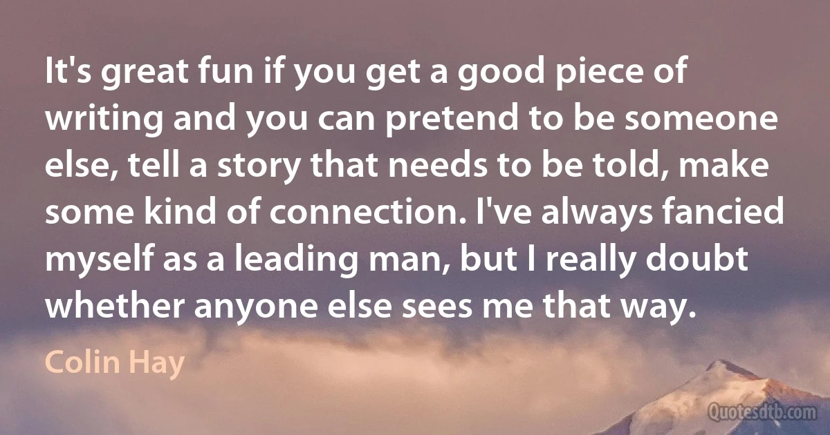 It's great fun if you get a good piece of writing and you can pretend to be someone else, tell a story that needs to be told, make some kind of connection. I've always fancied myself as a leading man, but I really doubt whether anyone else sees me that way. (Colin Hay)