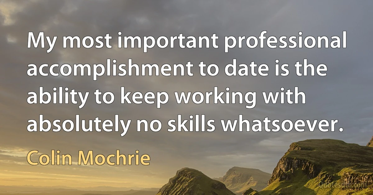 My most important professional accomplishment to date is the ability to keep working with absolutely no skills whatsoever. (Colin Mochrie)