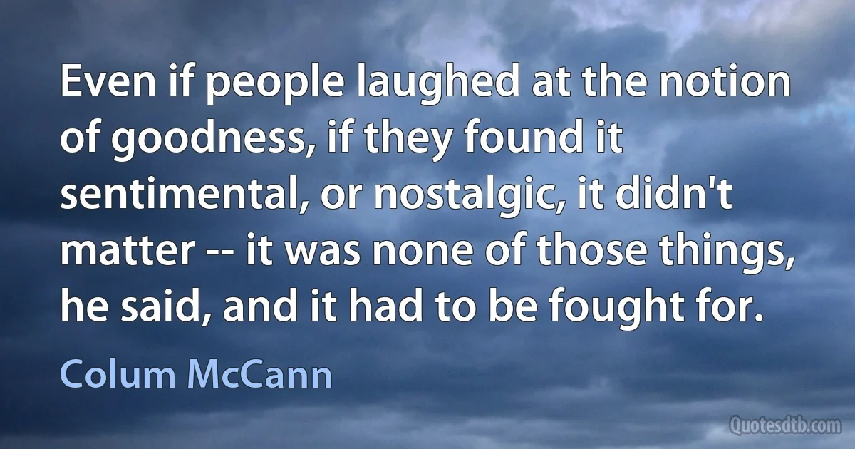 Even if people laughed at the notion of goodness, if they found it sentimental, or nostalgic, it didn't matter -- it was none of those things, he said, and it had to be fought for. (Colum McCann)