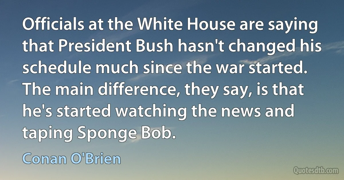 Officials at the White House are saying that President Bush hasn't changed his schedule much since the war started. The main difference, they say, is that he's started watching the news and taping Sponge Bob. (Conan O'Brien)