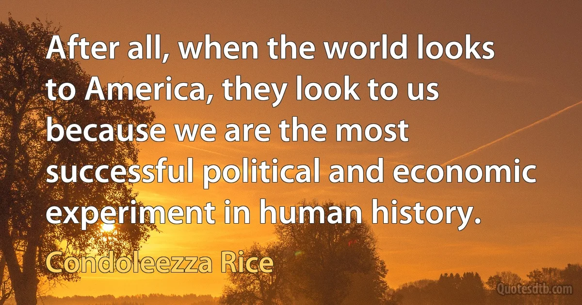 After all, when the world looks to America, they look to us because we are the most successful political and economic experiment in human history. (Condoleezza Rice)