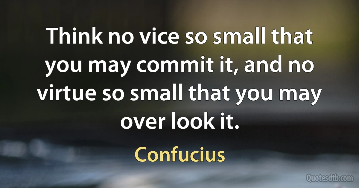 Think no vice so small that you may commit it, and no virtue so small that you may over look it. (Confucius)