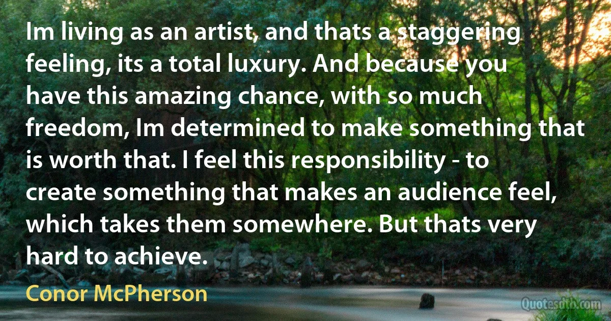 Im living as an artist, and thats a staggering feeling, its a total luxury. And because you have this amazing chance, with so much freedom, Im determined to make something that is worth that. I feel this responsibility - to create something that makes an audience feel, which takes them somewhere. But thats very hard to achieve. (Conor McPherson)