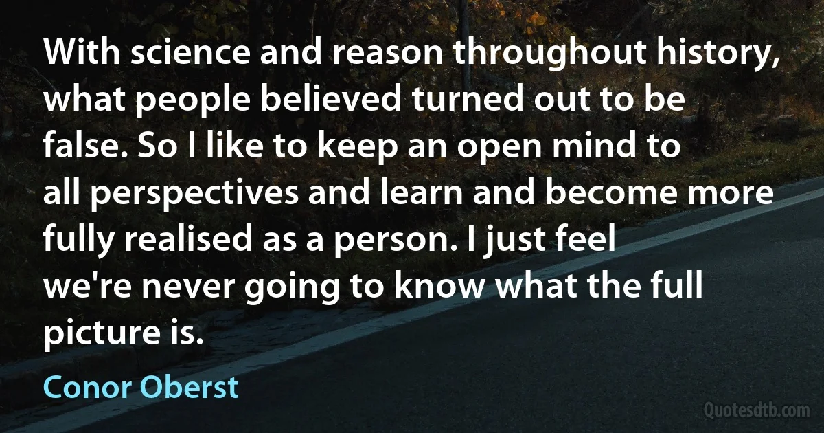 With science and reason throughout history, what people believed turned out to be false. So I like to keep an open mind to all perspectives and learn and become more fully realised as a person. I just feel we're never going to know what the full picture is. (Conor Oberst)