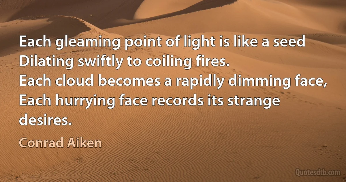 Each gleaming point of light is like a seed
Dilating swiftly to coiling fires.
Each cloud becomes a rapidly dimming face,
Each hurrying face records its strange desires. (Conrad Aiken)