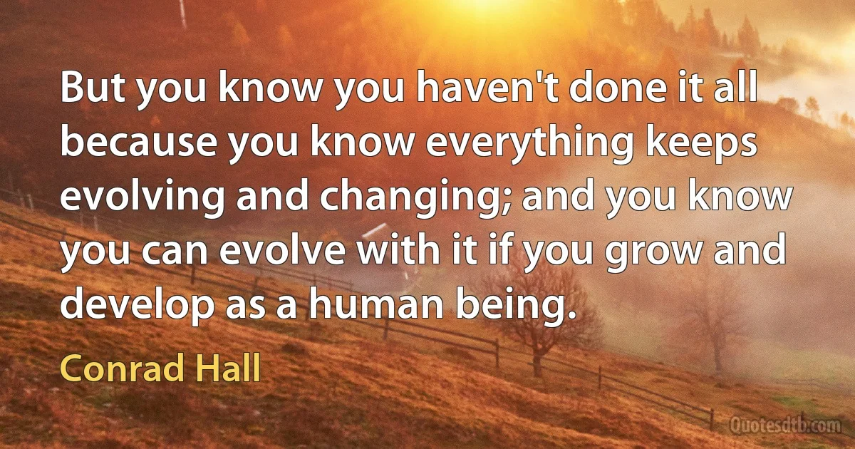 But you know you haven't done it all because you know everything keeps evolving and changing; and you know you can evolve with it if you grow and develop as a human being. (Conrad Hall)