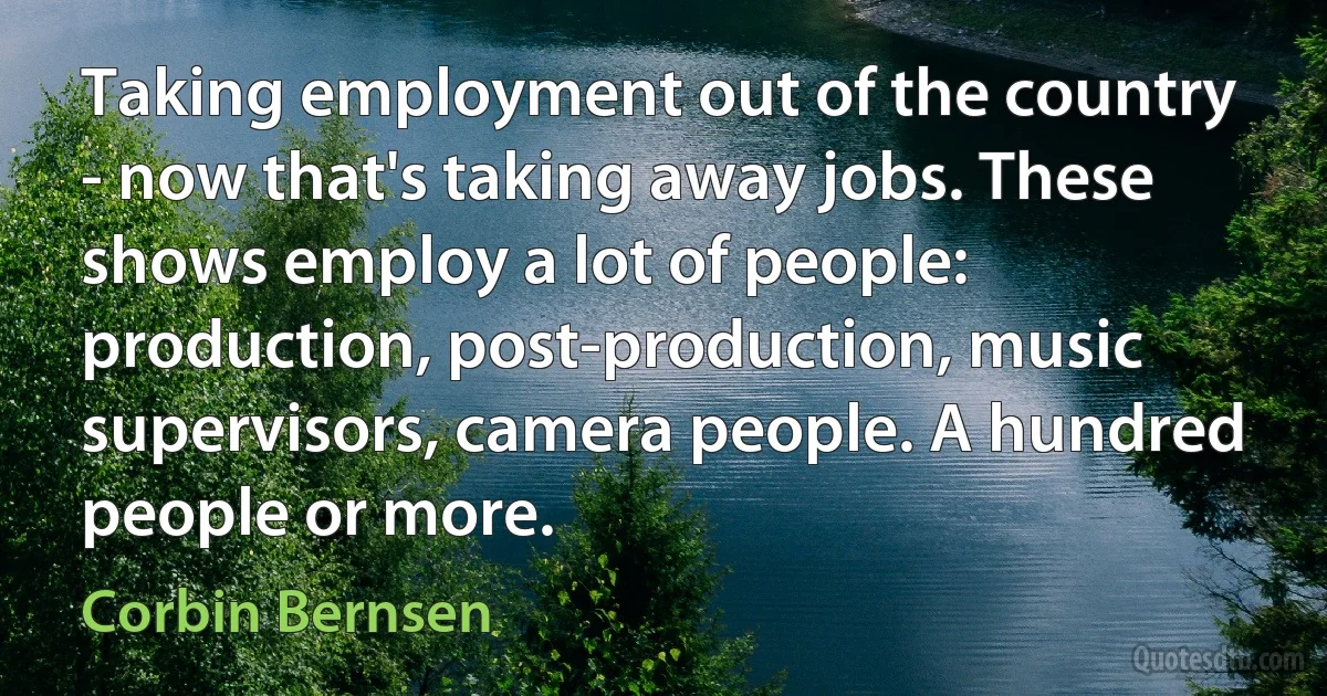 Taking employment out of the country - now that's taking away jobs. These shows employ a lot of people: production, post-production, music supervisors, camera people. A hundred people or more. (Corbin Bernsen)