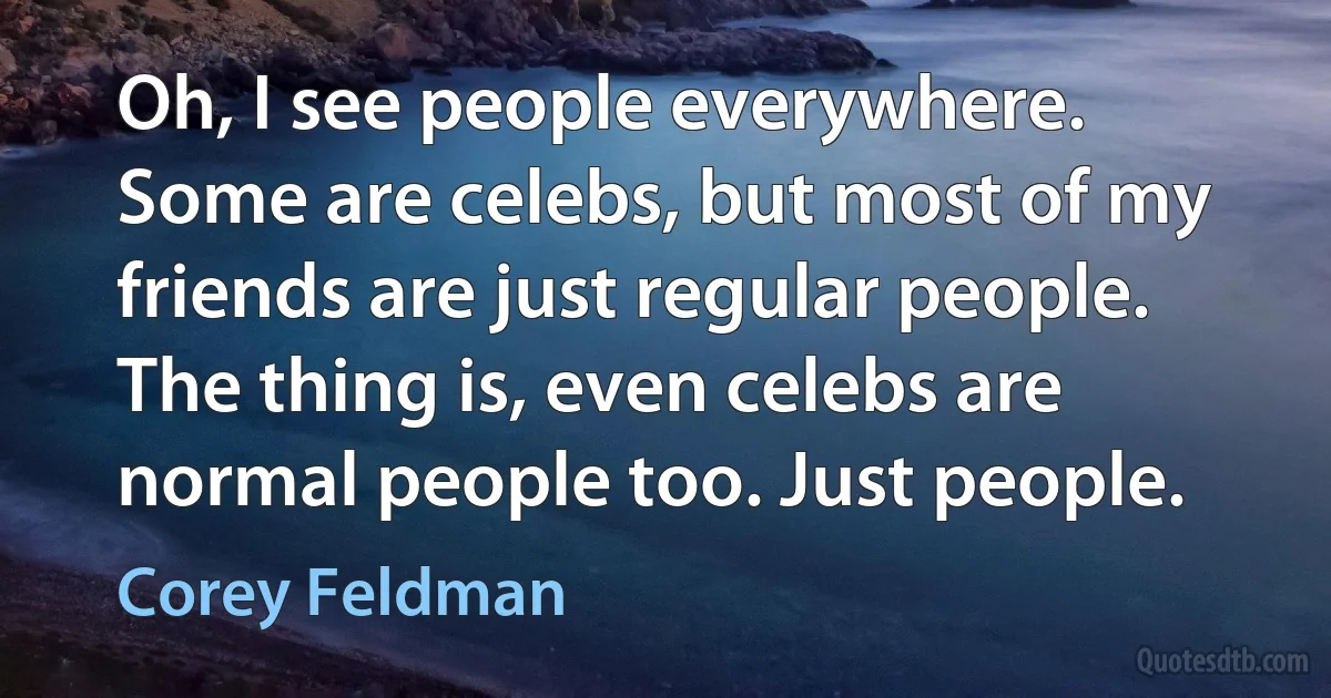 Oh, I see people everywhere. Some are celebs, but most of my friends are just regular people. The thing is, even celebs are normal people too. Just people. (Corey Feldman)