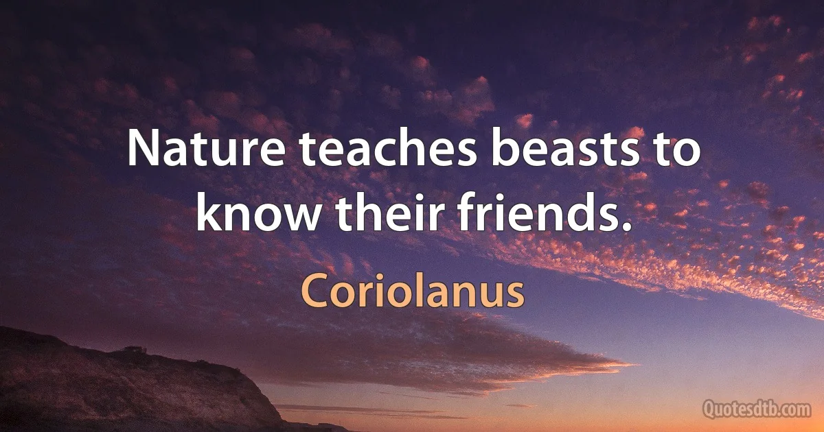 Nature teaches beasts to know their friends. (Coriolanus)