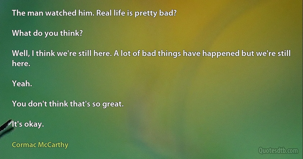 The man watched him. Real life is pretty bad?

What do you think?

Well, I think we're still here. A lot of bad things have happened but we're still here.

Yeah.

You don't think that's so great.

It's okay. (Cormac McCarthy)