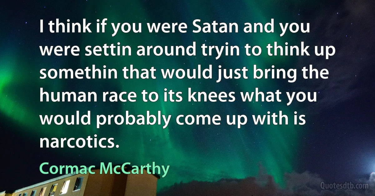 I think if you were Satan and you were settin around tryin to think up somethin that would just bring the human race to its knees what you would probably come up with is narcotics. (Cormac McCarthy)