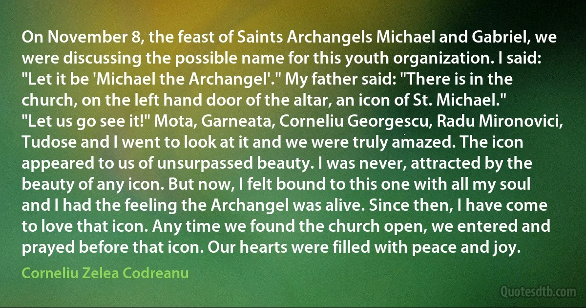 On November 8, the feast of Saints Archangels Michael and Gabriel, we were discussing the possible name for this youth organization. I said: "Let it be 'Michael the Archangel'." My father said: "There is in the church, on the left hand door of the altar, an icon of St. Michael." "Let us go see it!" Mota, Garneata, Corneliu Georgescu, Radu Mironovici, Tudose and I went to look at it and we were truly amazed. The icon appeared to us of unsurpassed beauty. I was never, attracted by the beauty of any icon. But now, I felt bound to this one with all my soul and I had the feeling the Archangel was alive. Since then, I have come to love that icon. Any time we found the church open, we entered and prayed before that icon. Our hearts were filled with peace and joy. (Corneliu Zelea Codreanu)