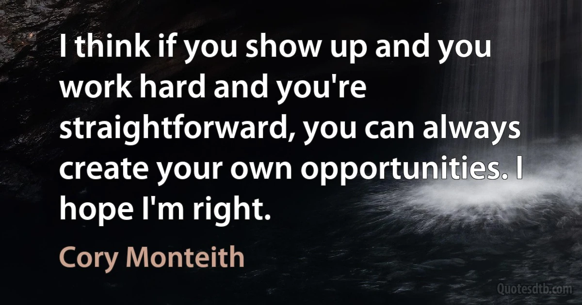 I think if you show up and you work hard and you're straightforward, you can always create your own opportunities. I hope I'm right. (Cory Monteith)