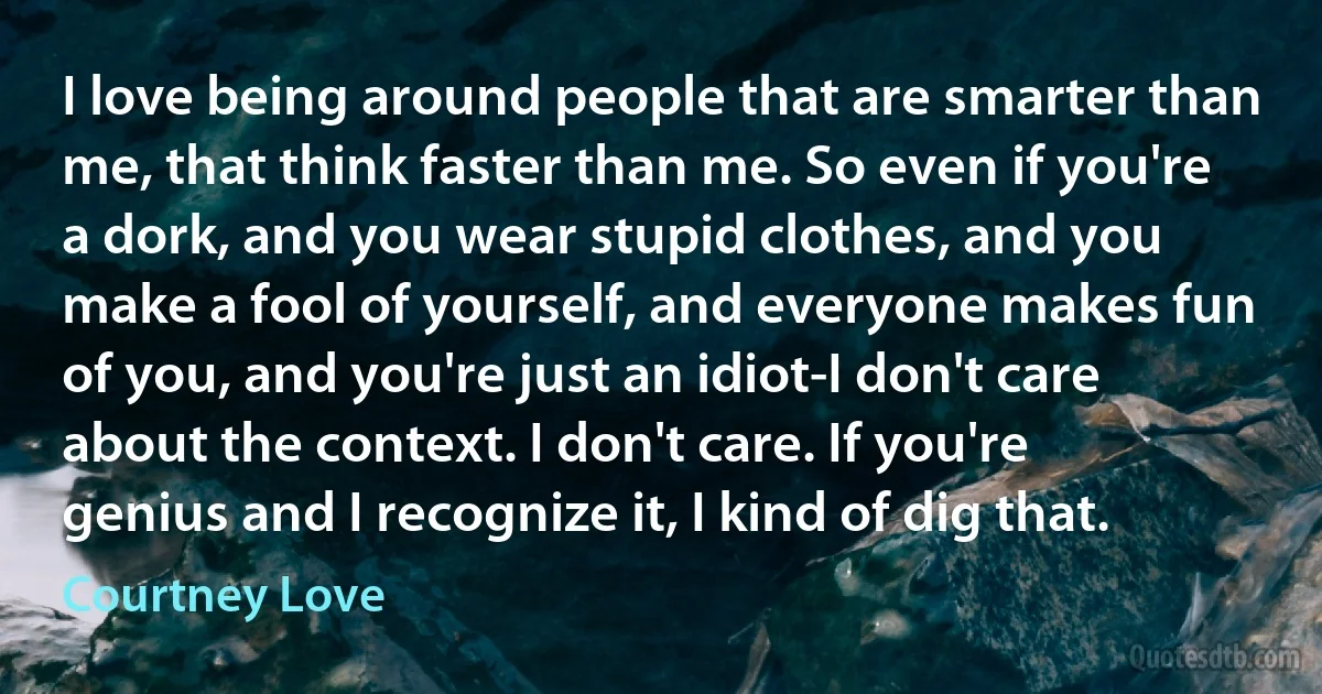 I love being around people that are smarter than me, that think faster than me. So even if you're a dork, and you wear stupid clothes, and you make a fool of yourself, and everyone makes fun of you, and you're just an idiot-I don't care about the context. I don't care. If you're genius and I recognize it, I kind of dig that. (Courtney Love)