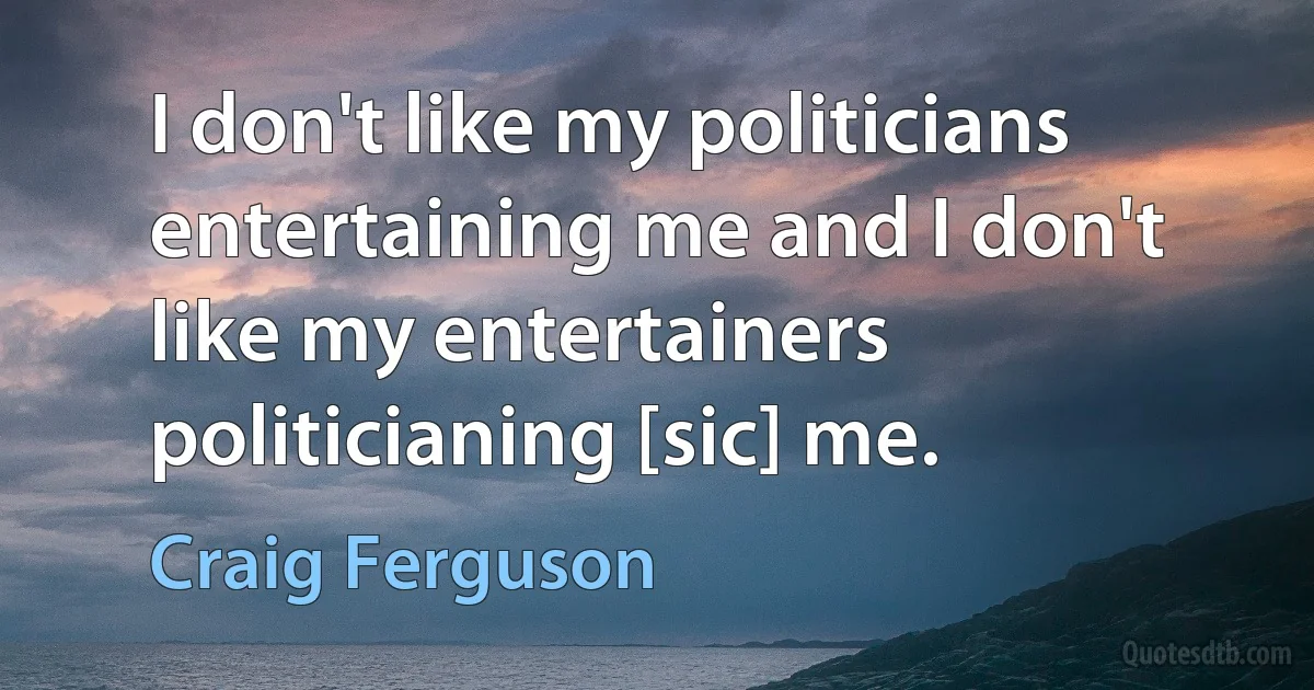 I don't like my politicians entertaining me and I don't like my entertainers politicianing [sic] me. (Craig Ferguson)