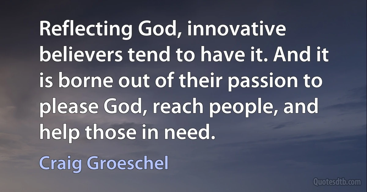 Reflecting God, innovative believers tend to have it. And it is borne out of their passion to please God, reach people, and help those in need. (Craig Groeschel)